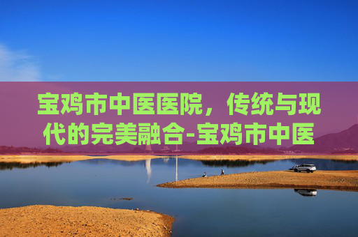 宝鸡市中医医院，传统与现代的完美融合-宝鸡市中医医院东院区