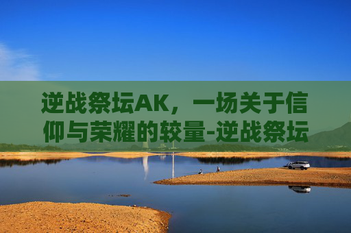逆战祭坛AK，一场关于信仰与荣耀的较量-逆战祭坛英雄
