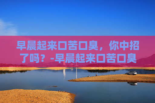 早晨起来口苦口臭，你中招了吗？-早晨起来口苦口臭是什么原因