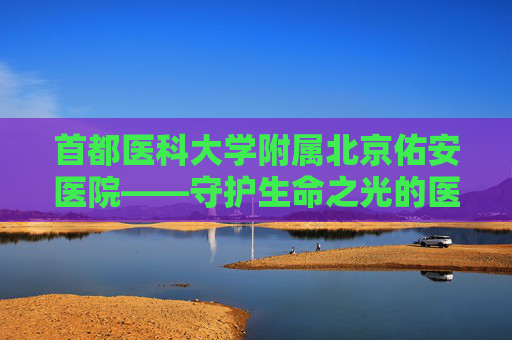 首都医科大学附属北京佑安医院——守护生命之光的医疗堡垒-首都医科大学附属北京佑安医院电话