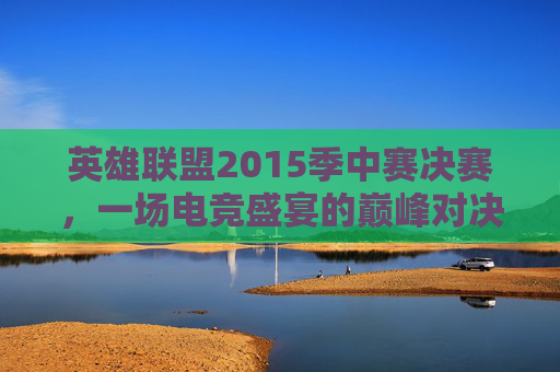 英雄联盟2015季中赛决赛，一场电竞盛宴的巅峰对决-2015英雄联盟季中冠军赛