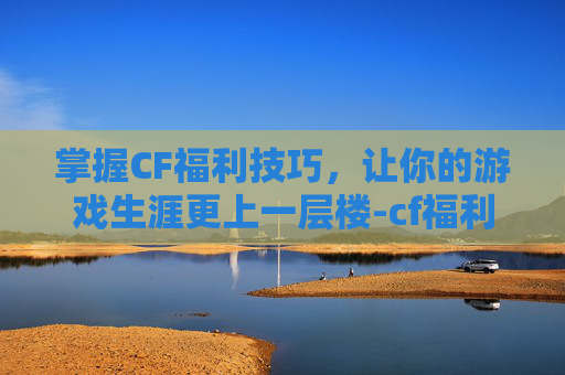 掌握CF福利技巧，让你的游戏生涯更上一层楼-cf福利中心在哪里