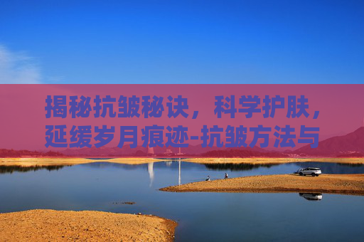揭秘抗皱秘诀，科学护肤，延缓岁月痕迹-抗皱方法与技巧