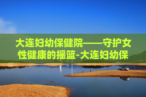 大连妇幼保健院——守护女性健康的摇篮-大连妇幼保健院春柳总院