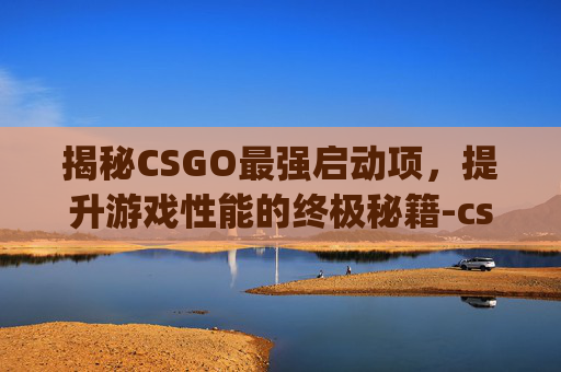揭秘CSGO最强启动项，提升游戏性能的终极秘籍-csgo启动选项最流畅的设置