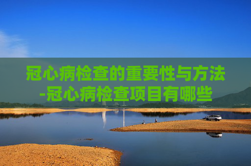 冠心病检查的重要性与方法-冠心病检查项目有哪些