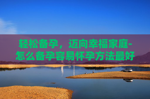 轻松备孕，迈向幸福家庭-怎么备孕容易怀孕方法最好