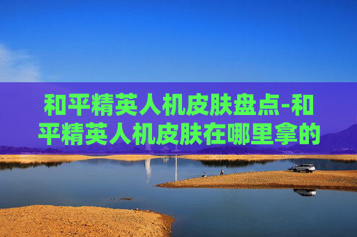 和平精英人机皮肤盘点-和平精英人机皮肤在哪里拿的