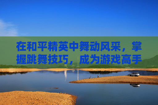 在和平精英中舞动风采，掌握跳舞技巧，成为游戏高手-和平精英游戏内怎么跳舞