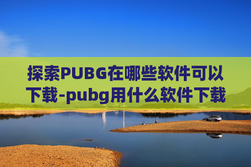 探索PUBG在哪些软件可以下载-pubg用什么软件下载
