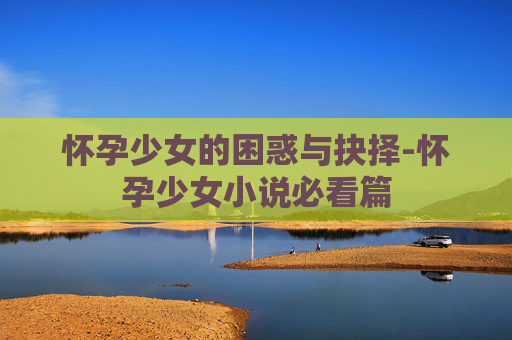 怀孕少女的困惑与抉择-怀孕少女小说必看篇