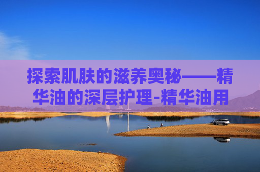 探索肌肤的滋养奥秘——精华油的深层护理-精华油用在哪一步
