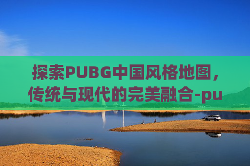 探索PUBG中国风格地图，传统与现代的完美融合-pubg里哪个图是中国