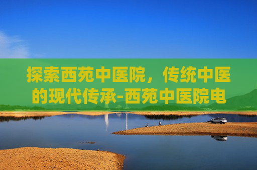 探索西苑中医院，传统中医的现代传承-西苑中医院电话