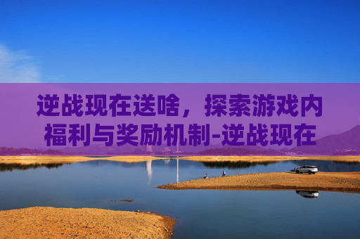 逆战现在送啥，探索游戏内福利与奖励机制-逆战现在送啥武器好