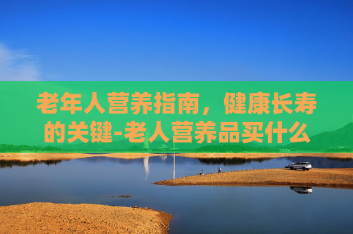 老年人营养指南，健康长寿的关键-老人营养品买什么好