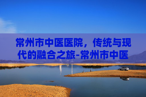 常州市中医医院，传统与现代的融合之旅-常州市中医医院电话