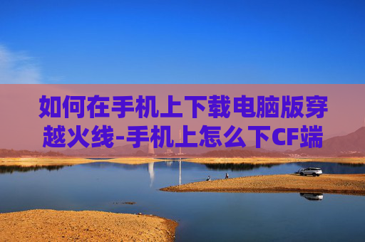 如何在手机上下载电脑版穿越火线-手机上怎么下CF端游