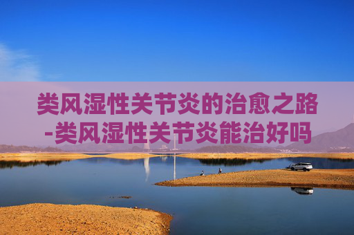 类风湿性关节炎的治愈之路-类风湿性关节炎能治好吗彻底治愈吗