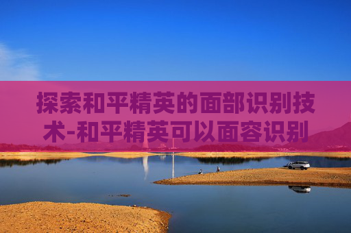 探索和平精英的面部识别技术-和平精英可以面容识别吗苹果