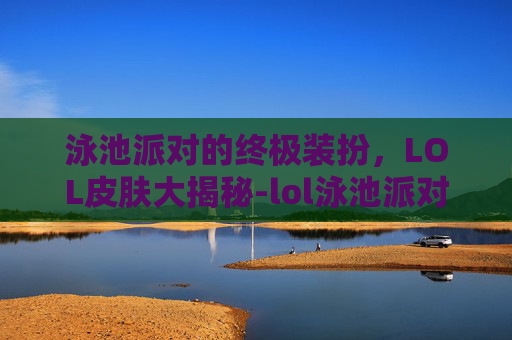 泳池派对的终极装扮，LOL皮肤大揭秘-lol泳池派对皮肤都有谁