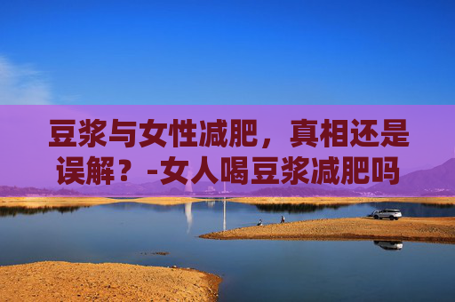 豆浆与女性减肥，真相还是误解？-女人喝豆浆减肥吗?