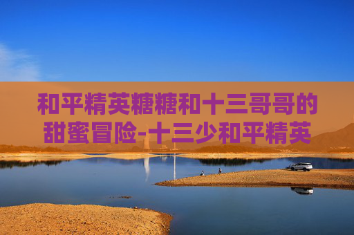 和平精英糖糖和十三哥哥的甜蜜冒险-十三少和平精英主播