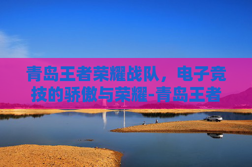 青岛王者荣耀战队，电子竞技的骄傲与荣耀-青岛王者荣耀战队招聘