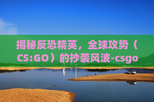 揭秘反恐精英，全球攻势（CS:GO）的抄袭风波-csgo是模仿cf的吗