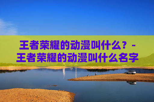 王者荣耀的动漫叫什么？-王者荣耀的动漫叫什么名字