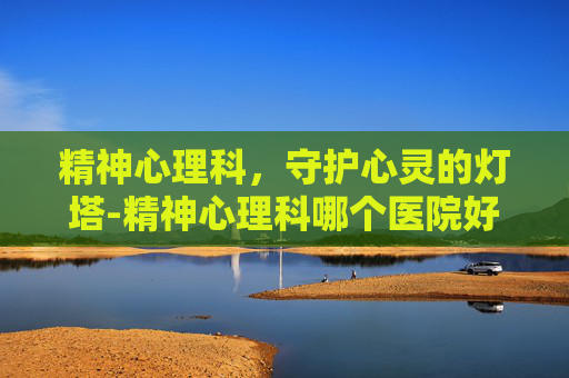 精神心理科，守护心灵的灯塔-精神心理科哪个医院好