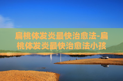 扁桃体发炎最快治愈法-扁桃体发炎最快治愈法小孩