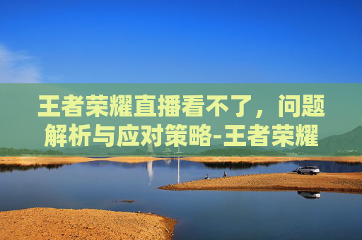 王者荣耀直播看不了，问题解析与应对策略-王者荣耀直播看不了视频