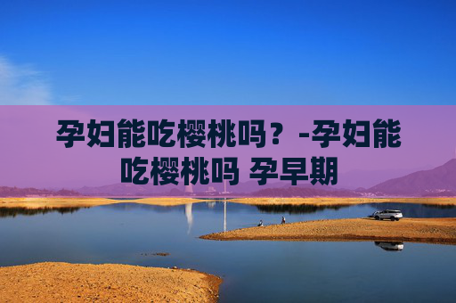 孕妇能吃樱桃吗？-孕妇能吃樱桃吗 孕早期