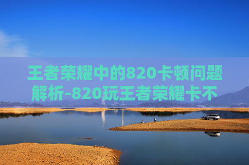 王者荣耀中的820卡顿问题解析-820玩王者荣耀卡不卡