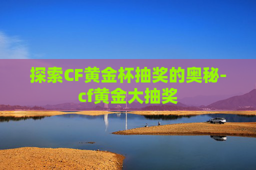 探索CF黄金杯抽奖的奥秘-cf黄金大抽奖