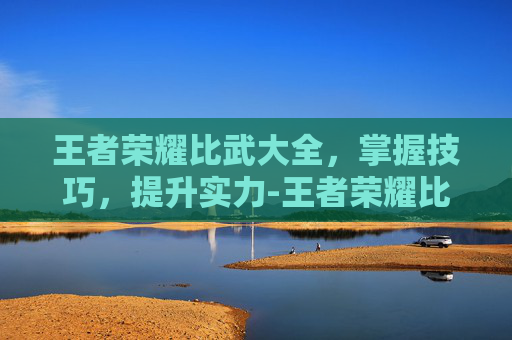 王者荣耀比武大全，掌握技巧，提升实力-王者荣耀比武大全视频