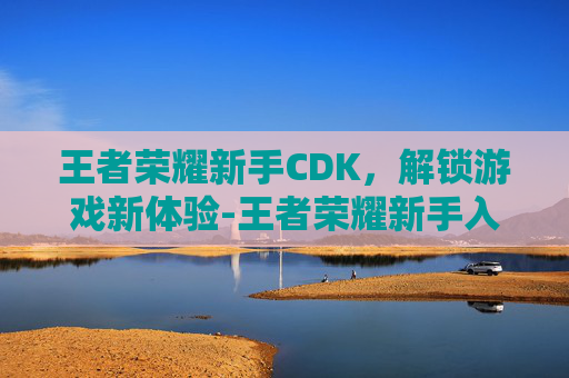 王者荣耀新手CDK，解锁游戏新体验-王者荣耀新手入门教程