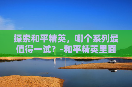 探索和平精英，哪个系列最值得一试？-和平精英里面哪个游戏好玩