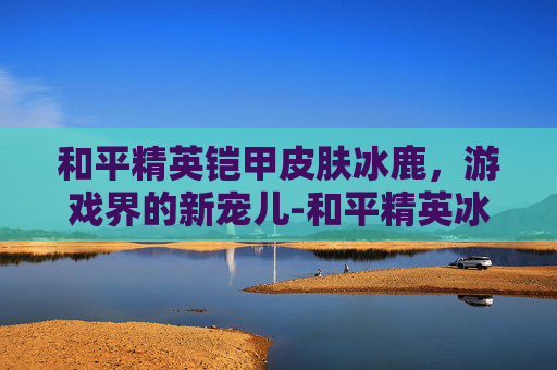 和平精英铠甲皮肤冰鹿，游戏界的新宠儿-和平精英冰霜皮肤