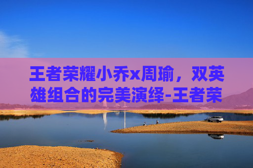 王者荣耀小乔x周瑜，双英雄组合的完美演绎-王者荣耀小乔周瑜情侣皮肤