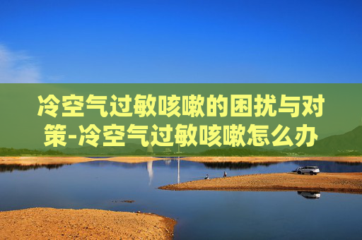 冷空气过敏咳嗽的困扰与对策-冷空气过敏咳嗽怎么办