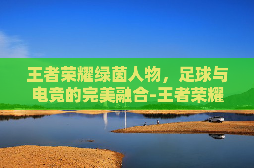王者荣耀绿茵人物，足球与电竞的完美融合-王者荣耀绿茵人物是谁
