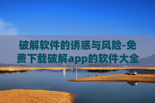 破解软件的诱惑与风险-免费下载破解app的软件大全