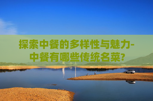探索中餐的多样性与魅力-中餐有哪些传统名菜?