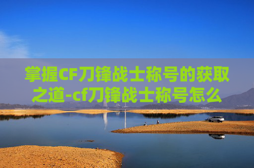 掌握CF刀锋战士称号的获取之道-cf刀锋战士称号怎么刷出来