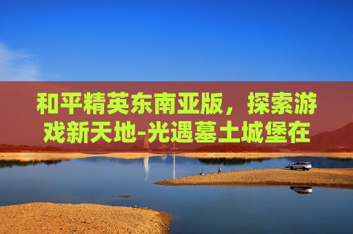 和平精英东南亚版，探索游戏新天地-光遇墓土城堡在哪里