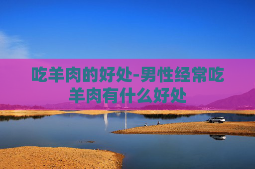 吃羊肉的好处-男性经常吃羊肉有什么好处