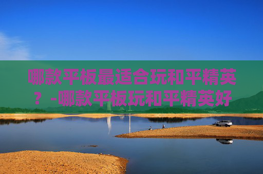 哪款平板最适合玩和平精英？-哪款平板玩和平精英好