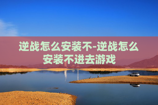 逆战怎么安装不-逆战怎么安装不进去游戏